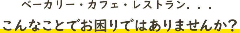 ベーカリー・カフェ・レストラン．．．こんなことでお困りではありませんか？